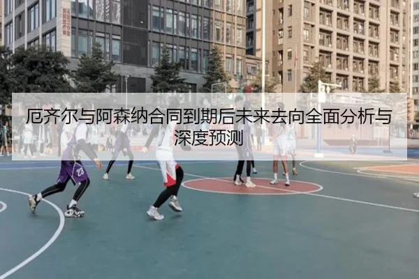 厄齐尔与阿森纳合同到期后未来去向全面分析与深度预测